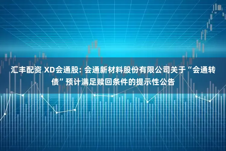 汇丰配资 XD会通股: 会通新材料股份有限公司关于“会通转债”预计满足赎回条件的提示性公告