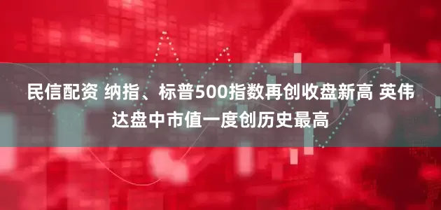 民信配资 纳指、标普500指数再创收盘新高 英伟达盘中市值一度创历史最高