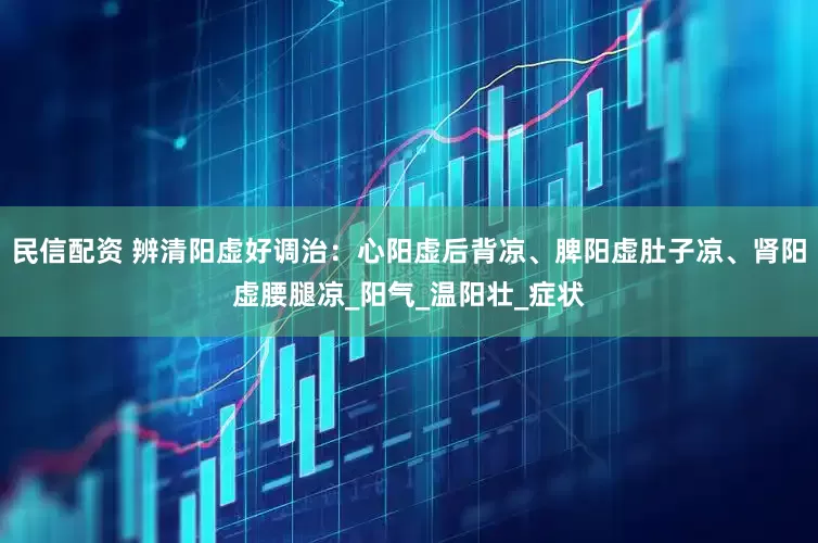 民信配资 辨清阳虚好调治：心阳虚后背凉、脾阳虚肚子凉、肾阳虚腰腿凉_阳气_温阳壮_症状