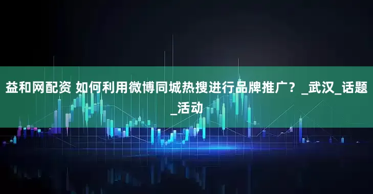 益和网配资 如何利用微博同城热搜进行品牌推广？_武汉_话题_活动