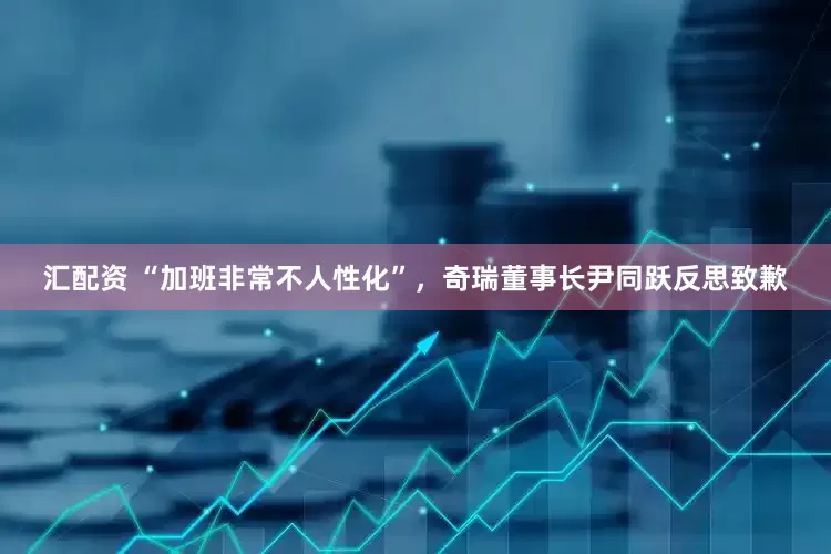 汇配资 “加班非常不人性化”，奇瑞董事长尹同跃反思致歉