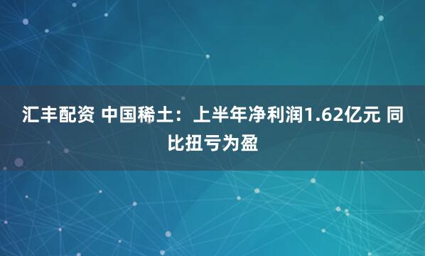 汇丰配资 中国稀土：上半年净利润1.62亿元 同比扭亏为盈