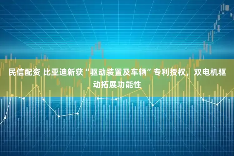民信配资 比亚迪新获“驱动装置及车辆”专利授权，双电机驱动拓展功能性