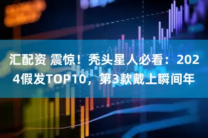 汇配资 震惊！秃头星人必看：2024假发TOP10，第3款戴上瞬间年