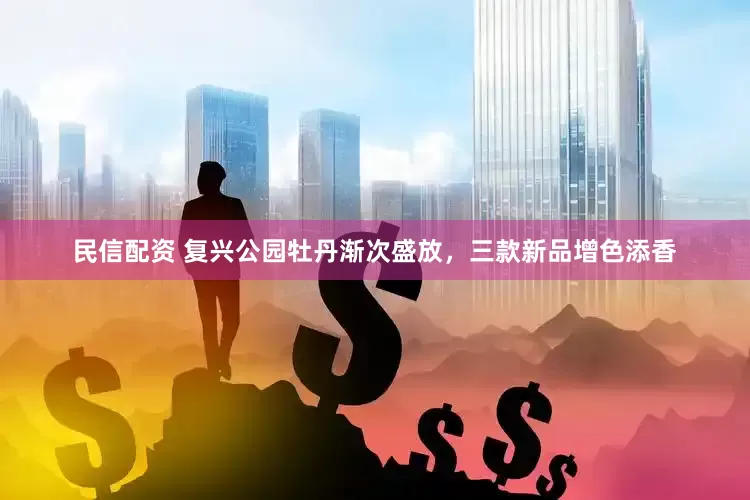 民信配资 复兴公园牡丹渐次盛放，三款新品增色添香