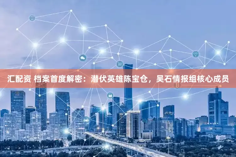 汇配资 档案首度解密：潜伏英雄陈宝仓，吴石情报组核心成员