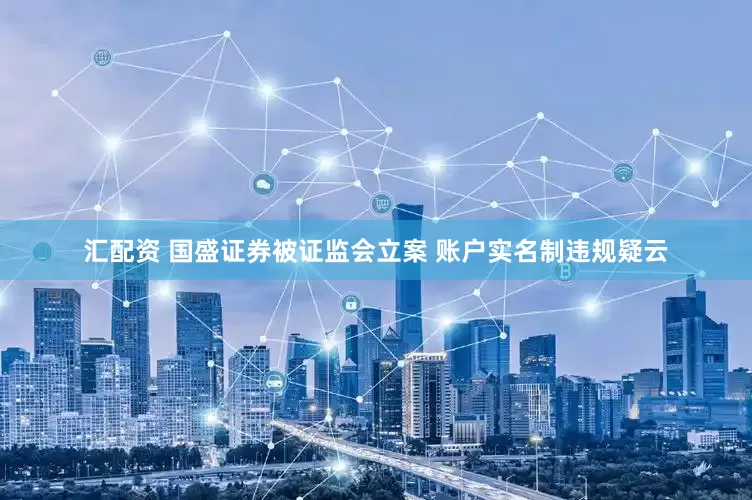 汇配资 国盛证券被证监会立案 账户实名制违规疑云